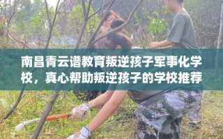 南昌青云谱教育叛逆孩子军事化学校，真心帮助叛逆孩子的学校推荐！