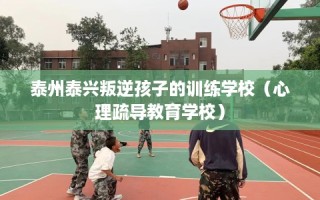 泰州泰兴叛逆孩子的训练学校（心理疏导教育学校）