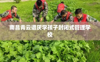 南昌青云谱厌学孩子封闭式管理学校