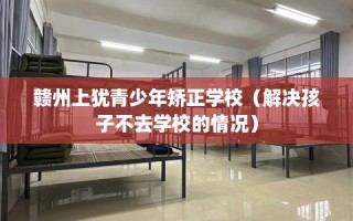 赣州上犹青少年矫正学校（解决孩子不去学校的情况）