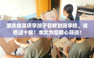 肇庆鼎湖厌学孩子管教封闭学校，请瞧这十家！本文为您精心筛选！