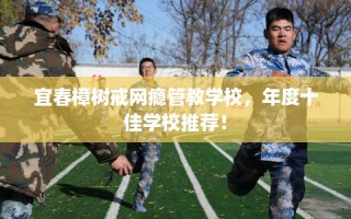 宜春樟树戒网瘾管教学校，年度十佳学校推荐！