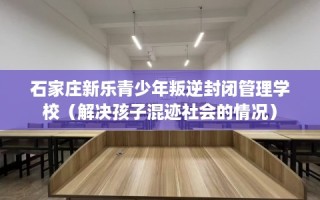 石家庄新乐青少年叛逆封闭管理学校（解决孩子混迹社会的情况）
