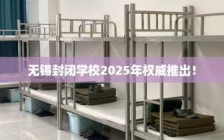 无锡封闭学校2025年权威推出！
