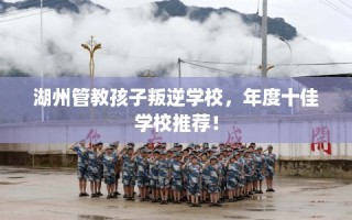 湖州管教孩子叛逆学校，年度十佳学校推荐！