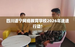 四川遂宁网瘾教育学校2026年速速行动!