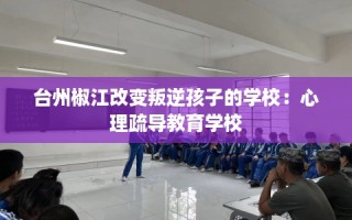 台州椒江改变叛逆孩子的学校：心理疏导教育学校