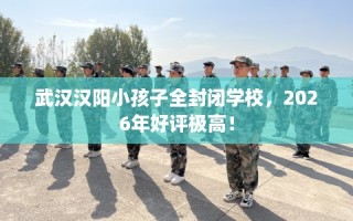 武汉汉阳小孩子全封闭学校，2026年好评极高！
