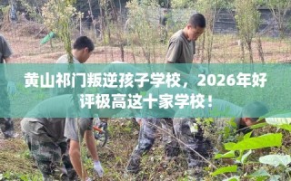 黄山祁门叛逆孩子学校，2026年好评极高这十家学校！