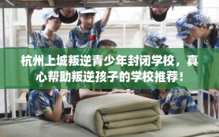 杭州上城叛逆青少年封闭学校，真心帮助叛逆孩子的学校推荐！
