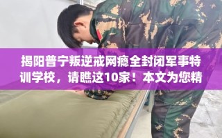 揭阳普宁叛逆戒网瘾全封闭军事特训学校，请瞧这10家！本文为您精心筛选！