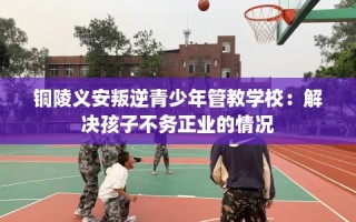 铜陵义安叛逆青少年管教学校：解决孩子不务正业的情况