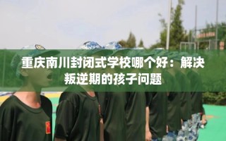 重庆南川封闭式学校哪个好：解决叛逆期的孩子问题