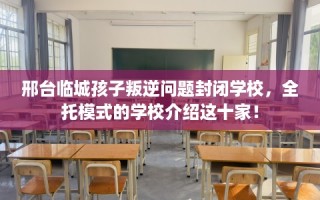 邢台临城孩子叛逆问题封闭学校，全托模式的学校介绍这十家！
