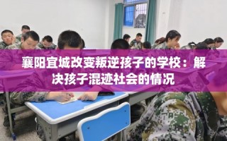 襄阳宜城改变叛逆孩子的学校：解决孩子混迹社会的情况