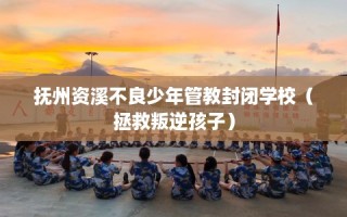 抚州资溪不良少年管教封闭学校（拯救叛逆孩子）