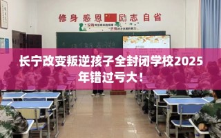 长宁改变叛逆孩子全封闭学校2025年错过亏大！