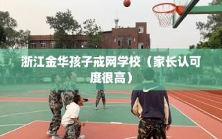 浙江金华孩子戒网学校（家长认可度很高）