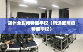 赣州全封闭特训学校（精选戒网瘾特训学校）
