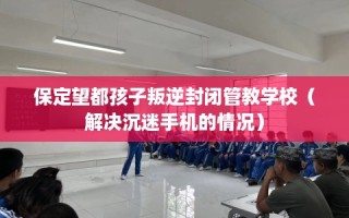 保定望都孩子叛逆封闭管教学校（解决沉迷手机的情况）