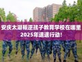 安庆太湖叛逆孩子教育学校在哪里2025年速速行动!