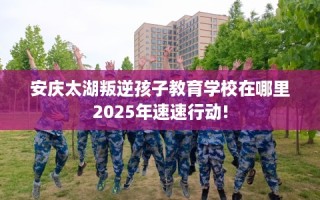 安庆太湖叛逆孩子教育学校在哪里2025年速速行动!