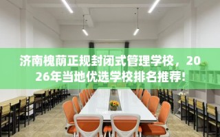 济南槐荫正规封闭式管理学校，2026年当地优选学校排名推荐!