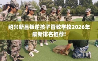 绍兴新昌叛逆孩子管教学校2026年最新排名推荐!