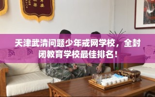 天津武清问题少年戒网学校，全封闭教育学校最佳排名！