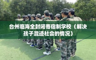 台州临海全封闭寄宿制学校（解决孩子混迹社会的情况）