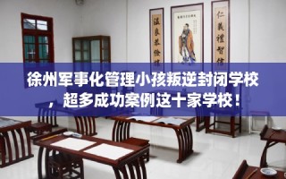 徐州军事化管理小孩叛逆封闭学校，超多成功案例这十家学校！