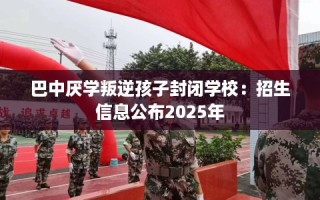 巴中厌学叛逆孩子封闭学校：招生信息公布2025年