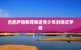 合肥庐阳教育叛逆青少年封闭式学校