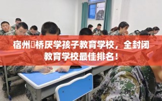 宿州埇桥厌学孩子教育学校，全封闭教育学校最佳排名！