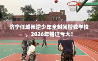 济宁任城叛逆少年全封闭管教学校，2026年错过亏大！