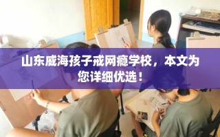 山东威海孩子戒网瘾学校，本文为您详细优选！