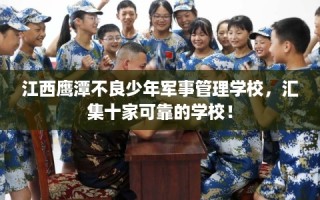 江西鹰潭不良少年军事管理学校，汇集十家可靠的学校！