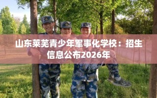 山东莱芜青少年军事化学校：招生信息公布2026年