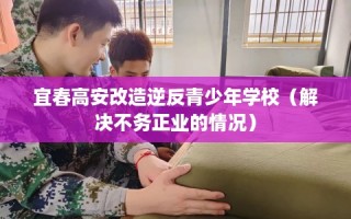 宜春高安改造逆反青少年学校（解决不务正业的情况）