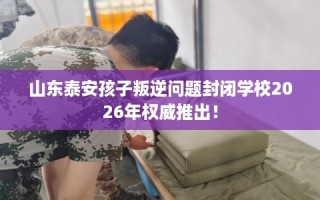 山东泰安孩子叛逆问题封闭学校2026年权威推出！