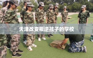 天津改变叛逆孩子的学校