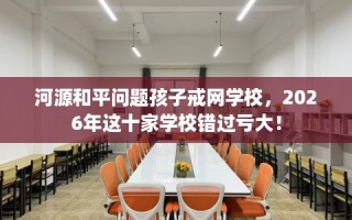 河源和平问题孩子戒网学校，2026年这十家学校错过亏大！