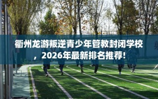 衢州龙游叛逆青少年管教封闭学校，2026年最新排名推荐!