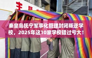 秦皇岛抚宁军事化管理封闭叛逆学校，2025年这10家学校错过亏大！