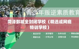菏泽鄄城全封闭学校（精选戒网瘾特训学校）