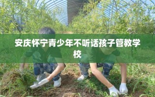 安庆怀宁青少年不听话孩子管教学校