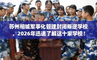 苏州相城军事化管理封闭叛逆学校，2026年迅速了解这十家学校！