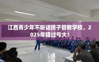 江西青少年不听话孩子管教学校，2025年错过亏大！