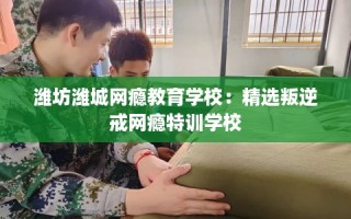 潍坊潍城网瘾教育学校：精选叛逆戒网瘾特训学校