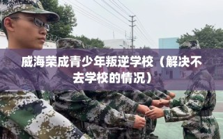 威海荣成青少年叛逆学校（解决不去学校的情况）